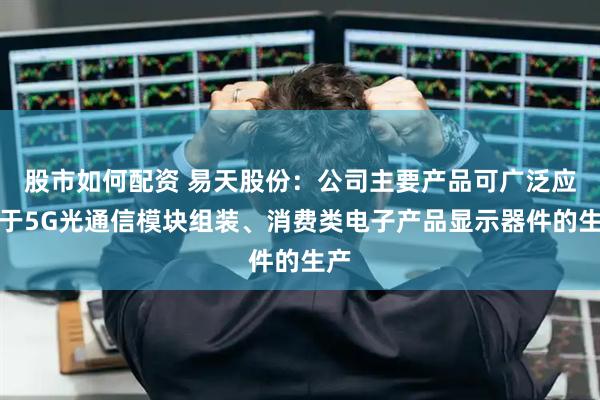 股市如何配资 易天股份：公司主要产品可广泛应用于5G光通信模块组装、消费类电子产品显示器件的生产