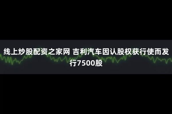 线上炒股配资之家网 吉利汽车因认股权获行使而发行7500股