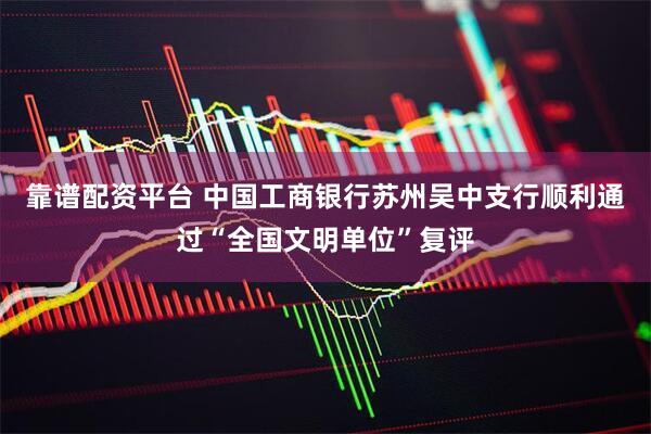 靠谱配资平台 中国工商银行苏州吴中支行顺利通过“全国文明单位”复评