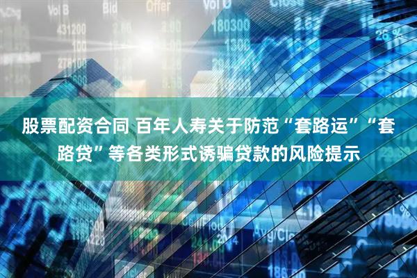 股票配资合同 百年人寿关于防范“套路运”“套路贷”等各类形式诱骗贷款的风险提示