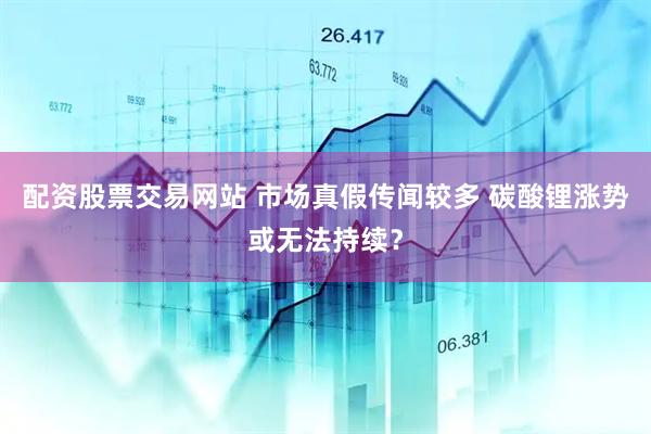 配资股票交易网站 市场真假传闻较多 碳酸锂涨势或无法持续？