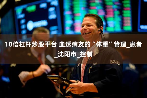 10倍杠杆炒股平台 血透病友的“体重”管理_患者_沈阳市_控制