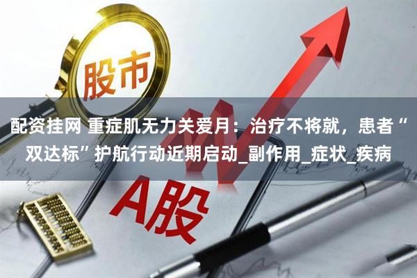配资挂网 重症肌无力关爱月：治疗不将就，患者“双达标”护航行动近期启动_副作用_症状_疾病