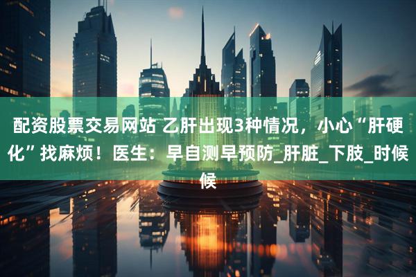 配资股票交易网站 乙肝出现3种情况，小心“肝硬化”找麻烦！医生：早自测早预防_肝脏_下肢_时候