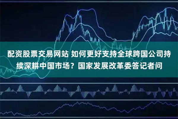 配资股票交易网站 如何更好支持全球跨国公司持续深耕中国市场？国家发展改革委答记者问
