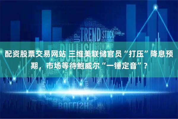 配资股票交易网站 三维美联储官员“打压”降息预期，市场等待鲍威尔“一锤定音”？