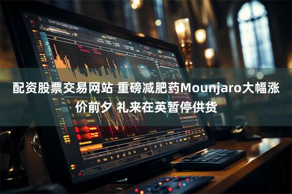 配资股票交易网站 重磅减肥药Mounjaro大幅涨价前夕 礼来在英暂停供货