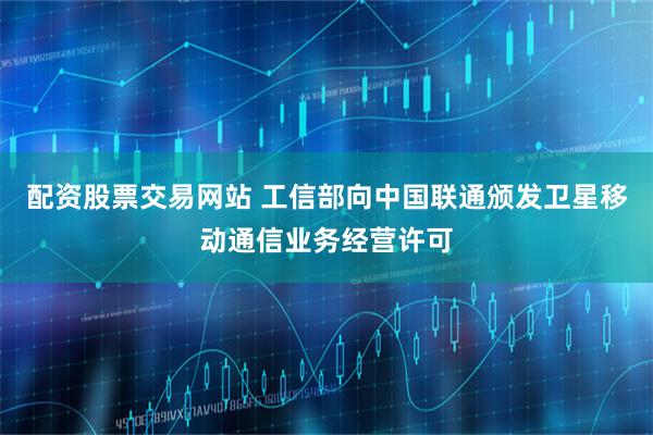 配资股票交易网站 工信部向中国联通颁发卫星移动通信业务经营许可