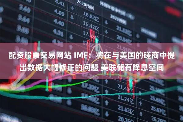 配资股票交易网站 IMF：将在与美国的磋商中提出数据大幅修正的问题 美联储有降息空间