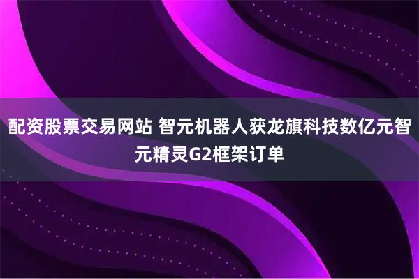 配资股票交易网站 智元机器人获龙旗科技数亿元智元精灵G2框架订单