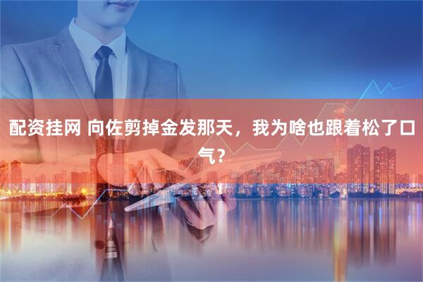 配资挂网 向佐剪掉金发那天，我为啥也跟着松了口气？